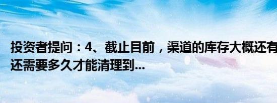 投资者提问：4、截止目前，渠道的库存大概还有多少个月？还需要多久才能清理到...