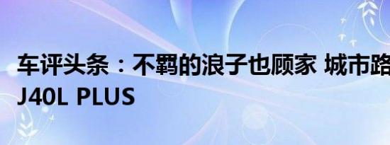 车评头条：不羁的浪子也顾家 城市路况试驾BJ40L PLUS