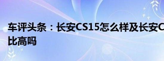 车评头条：长安CS15怎么样及长安CS15性价比高吗