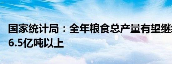 国家统计局：全年粮食总产量有望继续保持在6.5亿吨以上