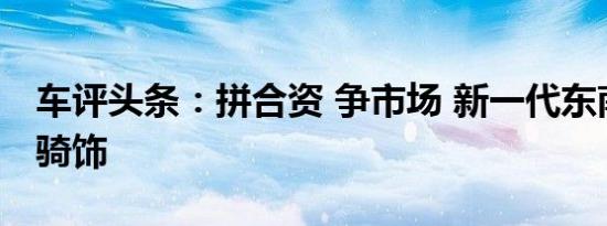 车评头条：拼合资 争市场 新一代东南DX7白骑饰