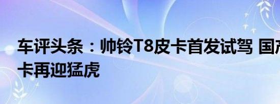 车评头条：帅铃T8皮卡首发试驾 国产高端皮卡再迎猛虎