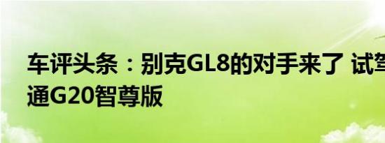 车评头条：别克GL8的对手来了 试驾上汽大通G20智尊版