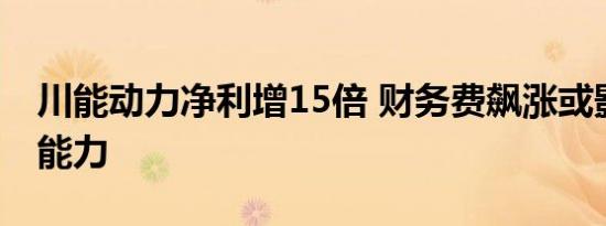 川能动力净利增15倍 财务费飙涨或影响盈利能力