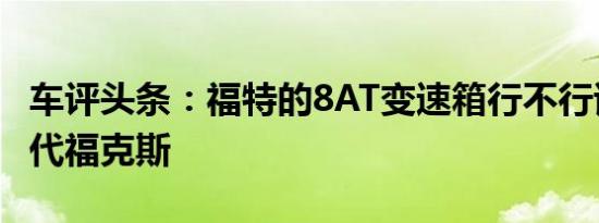 车评头条：福特的8AT变速箱行不行试驾新一代福克斯