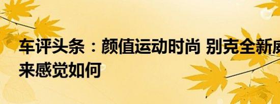 车评头条：颜值运动时尚 别克全新威朗开起来感觉如何