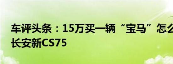 车评头条：15万买一辆“宝马”怎么样 试驾长安新CS75