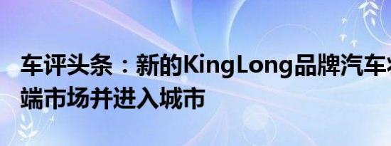 车评头条：新的KingLong品牌汽车将进入高端市场并进入城市