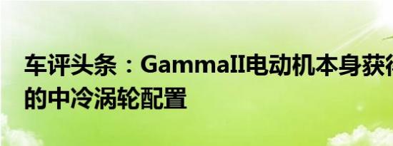 车评头条：GammaII电动机本身获得了独特的中冷涡轮配置