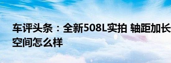 车评头条：全新508L实拍 轴距加长60mm 空间怎么样