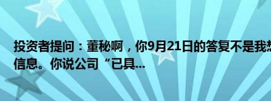 投资者提问：董秘啊，你9月21日的答复不是我想要了解的信息。你说公司“已具...