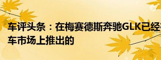 车评头条：在梅赛德斯奔驰GLK已经在中国汽车市场上推出的