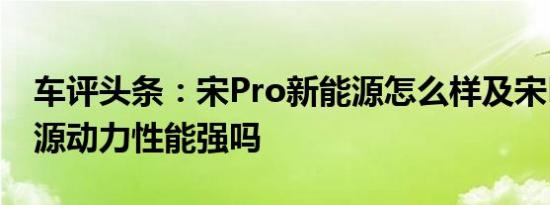 车评头条：宋Pro新能源怎么样及宋Pro新能源动力性能强吗