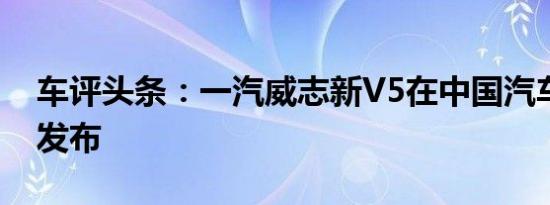 车评头条：一汽威志新V5在中国汽车市场上发布