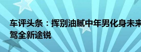 车评头条：挥别油腻中年男化身未来先锋 试驾全新途锐