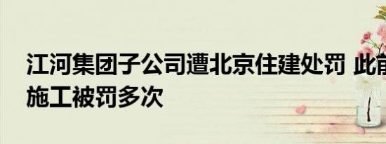 江河集团子公司遭北京住建处罚 此前因违规施工被罚多次