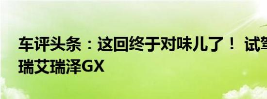 车评头条：这回终于对味儿了！ 试驾体验奇瑞艾瑞泽GX