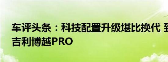 车评头条：科技配置升级堪比换代 到店体验吉利博越PRO