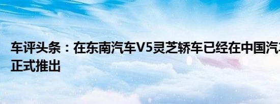 车评头条：在东南汽车V5灵芝轿车已经在中国汽车市场上被正式推出