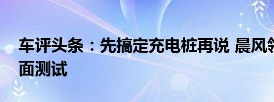 车评头条：先搞定充电桩再说 晨风领航版全面测试