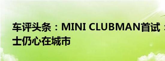 车评头条：MINI CLUBMAN首试：大码绅士仍心在城市