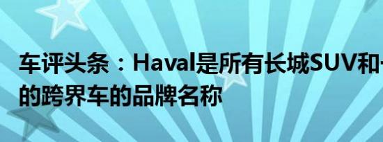 车评头条：Haval是所有长城SUV和一些较小的跨界车的品牌名称