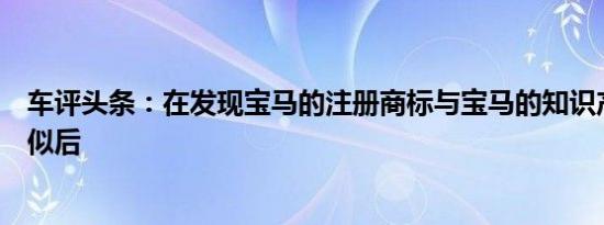 车评头条：在发现宝马的注册商标与宝马的知识产权过于相似后