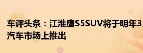 车评头条：江淮鹰S5SUV将于明年3月在中国汽车市场上推出