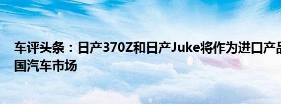 车评头条：日产370Z和日产Juke将作为进口产品投放到中国汽车市场