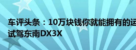 车评头条：10万块钱你就能拥有的运动SUV 试驾东南DX3X