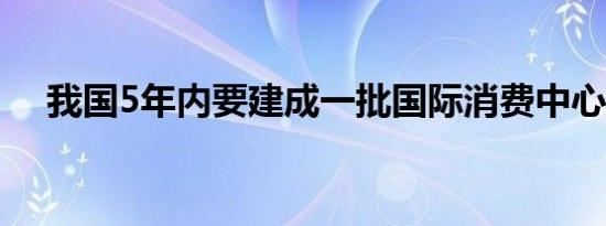 我国5年内要建成一批国际消费中心城市