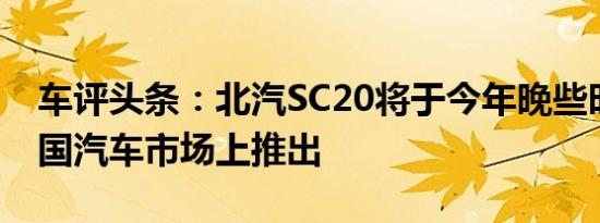 车评头条：北汽SC20将于今年晚些时候在中国汽车市场上推出