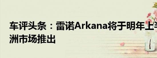 车评头条：雷诺Arkana将于明年上半年在欧洲市场推出