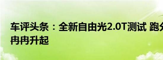 车评头条：全新自由光2.0T测试 跑分界新星冉冉升起