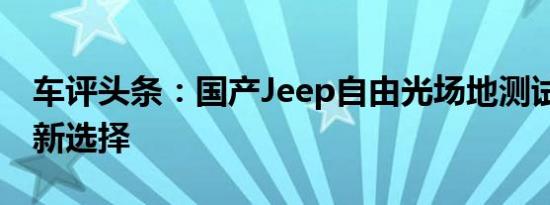 车评头条：国产Jeep自由光场地测试 多路况新选择