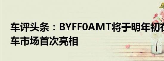 车评头条：BYFF0AMT将于明年初在中国汽车市场首次亮相