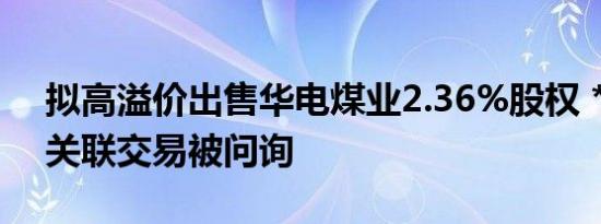 拟高溢价出售华电煤业2.36%股权 *ST华源关联交易被问询