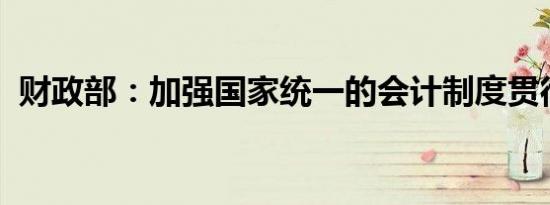 财政部：加强国家统一的会计制度贯彻实施