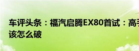 车评头条：福汽启腾EX80首试：高手横行局该怎么破