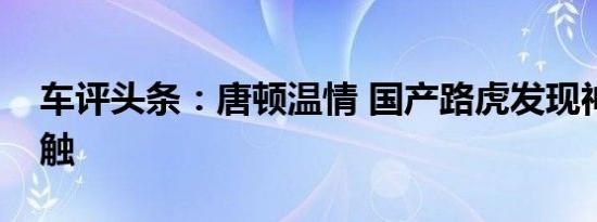 车评头条：唐顿温情 国产路虎发现神行初接触