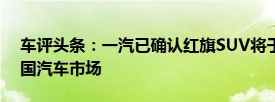 车评头条：一汽已确认红旗SUV将于进入中国汽车市场