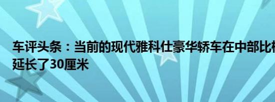 车评头条：当前的现代雅科仕豪华轿车在中部比标准雅科仕延长了30厘米