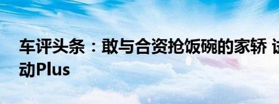 车评头条：敢与合资抢饭碗的家轿 试长安逸动Plus