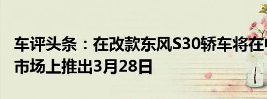 车评头条：在改款东风S30轿车将在中国汽车市场上推出3月28日