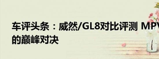 车评头条：威然/GL8对比评测 MPV高手间的巅峰对决