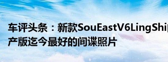 车评头条：新款SouEastV6LingShi的最终量产版迄今最好的间谍照片