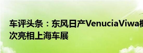 车评头条：东风日产VenuciaViwa概念车首次亮相上海车展