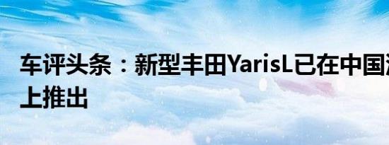 车评头条：新型丰田YarisL已在中国汽车市场上推出