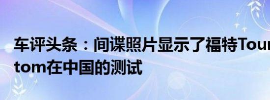 车评头条：间谍照片显示了福特TourneoCustom在中国的测试