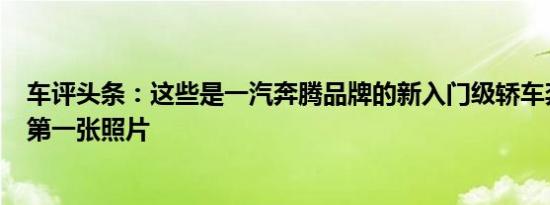 车评头条：这些是一汽奔腾品牌的新入门级轿车奔腾B30的第一张照片